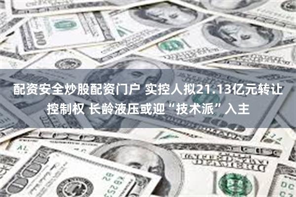 配资安全炒股配资门户 实控人拟21.13亿元转让控制权 长龄液压或迎“技术派”入主