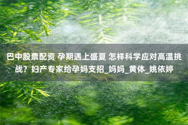 巴中股票配资 孕期遇上盛夏 怎样科学应对高温挑战？妇产专家给孕妈支招_妈妈_黄体_姚依婷
