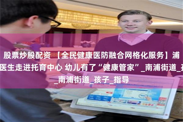 股票炒股配资 【全民健康医防融合网格化服务】浦城：家庭医生走进托育中心 幼儿有了“健康管家”_南浦街道_孩子_指导