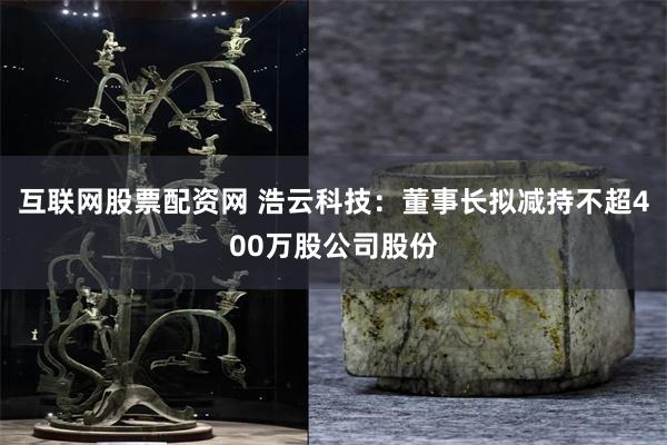 互联网股票配资网 浩云科技：董事长拟减持不超400万股公司股份