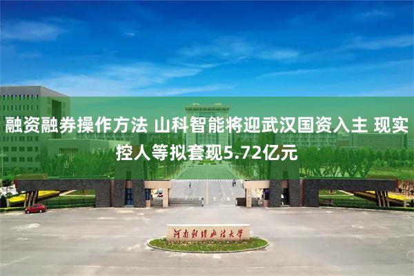 融资融券操作方法 山科智能将迎武汉国资入主 现实控人等拟套现5.72亿元