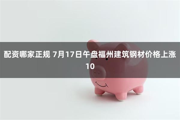 配资哪家正规 7月17日午盘福州建筑钢材价格上涨10