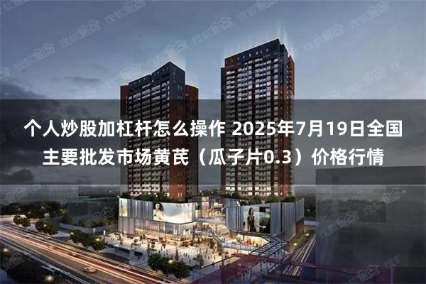 个人炒股加杠杆怎么操作 2025年7月19日全国主要批发市场黄芪（瓜子片0.3）价格行情