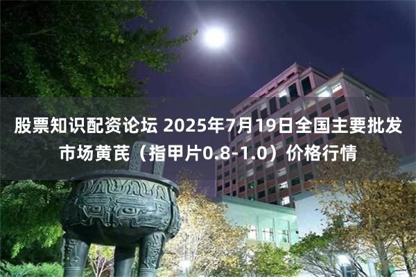 股票知识配资论坛 2025年7月19日全国主要批发市场黄芪（指甲片0.8-1.0）价格行情