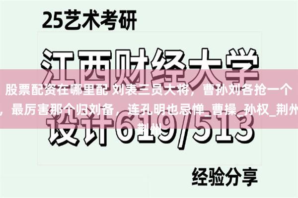 股票配资在哪里配 刘表三员大将，曹孙刘各抢一个，最厉害那个归刘备，连孔明也忌惮_曹操_孙权_荆州