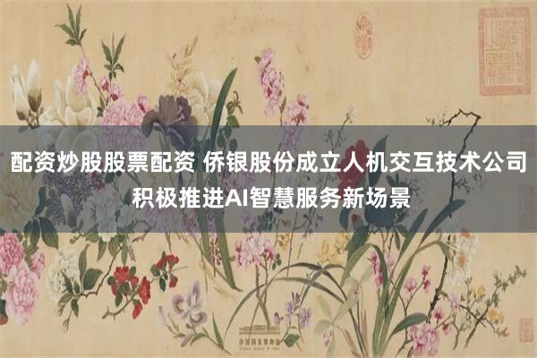 配资炒股股票配资 侨银股份成立人机交互技术公司 积极推进AI智慧服务新场景