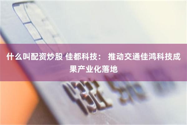 什么叫配资炒股 佳都科技： 推动交通佳鸿科技成果产业化落地