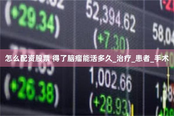 怎么配资股票 得了脑瘤能活多久_治疗_患者_手术