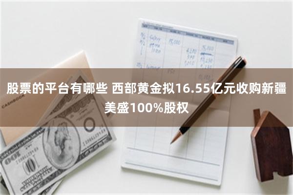 股票的平台有哪些 西部黄金拟16.55亿元收购新疆美盛100%股权
