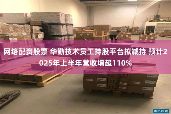 网络配资股票 华勤技术员工持股平台拟减持 预计2025年上半年营收增超110%