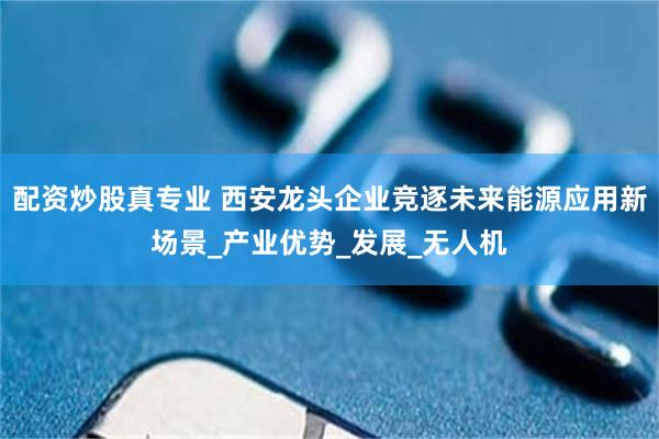 配资炒股真专业 西安龙头企业竞逐未来能源应用新场景_产业优势_发展_无人机