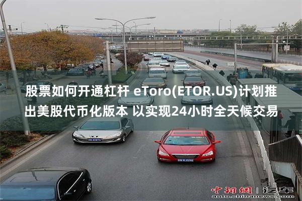 股票如何开通杠杆 eToro(ETOR.US)计划推出美股代币化版本 以实现24小时全天候交易