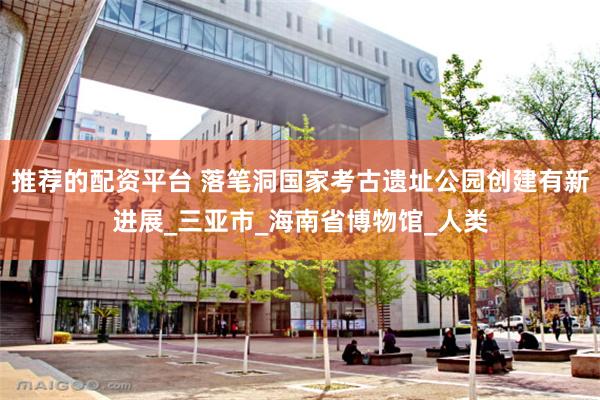 推荐的配资平台 落笔洞国家考古遗址公园创建有新进展_三亚市_海南省博物馆_人类