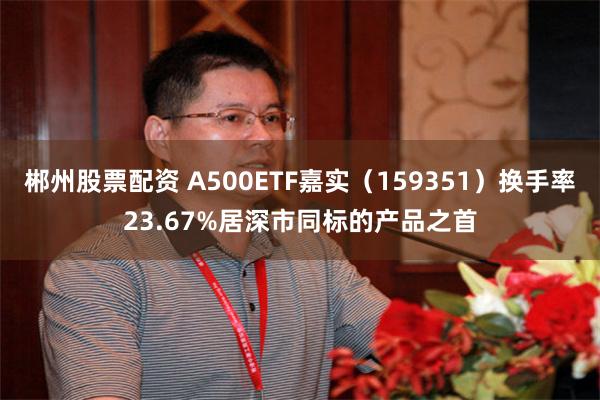郴州股票配资 A500ETF嘉实（159351）换手率23.67%居深市同标的产品之首