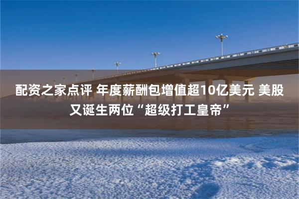 配资之家点评 年度薪酬包增值超10亿美元 美股又诞生两位“超级打工皇帝”