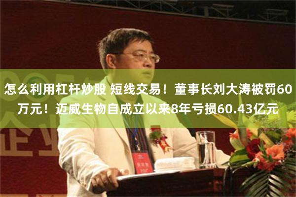 怎么利用杠杆炒股 短线交易！董事长刘大涛被罚60万元！迈威生物自成立以来8年亏损60.43亿元