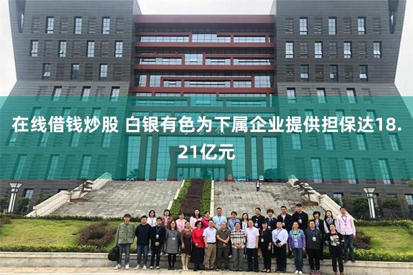 在线借钱炒股 白银有色为下属企业提供担保达18.21亿元
