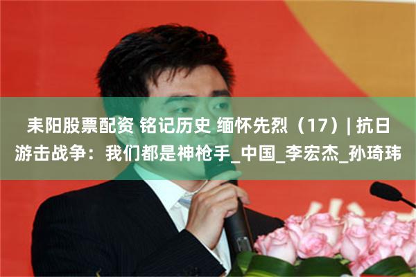耒阳股票配资 铭记历史 缅怀先烈（17）| 抗日游击战争：我们都是神枪手_中国_李宏杰_孙琦玮