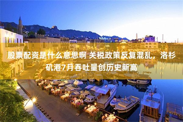 股票配资是什么意思啊 关税政策反复混乱，洛杉矶港7月吞吐量创历史新高
