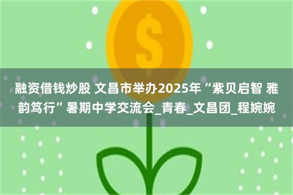 融资借钱炒股 文昌市举办2025年“紫贝启智 雅韵笃行”暑期中学交流会_青春_文昌团_程婉婉