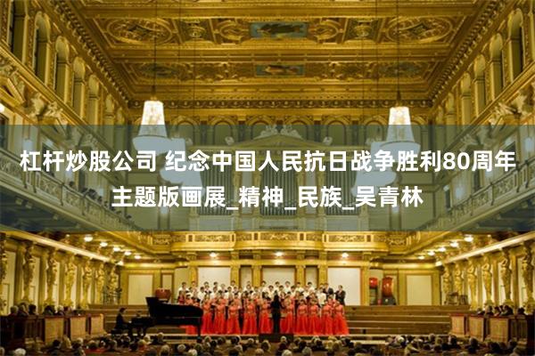 杠杆炒股公司 纪念中国人民抗日战争胜利80周年主题版画展_精神_民族_吴青林