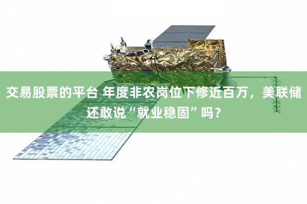 交易股票的平台 年度非农岗位下修近百万，美联储还敢说“就业稳固”吗？