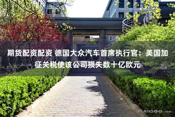 期货配资配资 德国大众汽车首席执行官：美国加征关税使该公司损失数十亿欧元