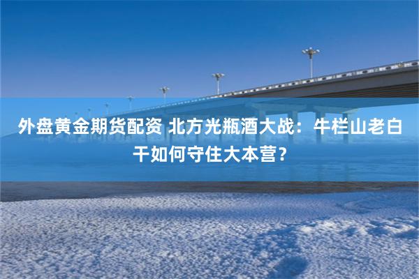 外盘黄金期货配资 北方光瓶酒大战：牛栏山老白干如何守住大本营？