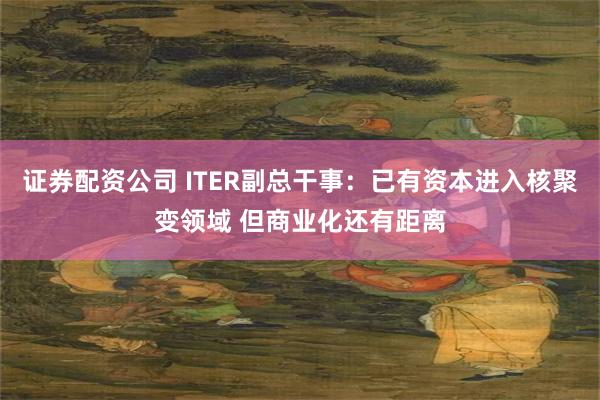 证券配资公司 ITER副总干事:已有资本进入核聚变领域 但商业化还有距离