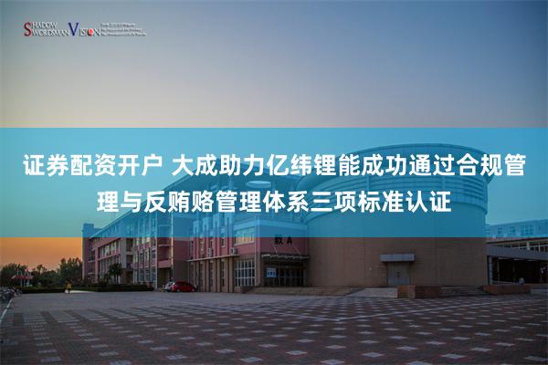 证券配资开户 大成助力亿纬锂能成功通过合规管理与反贿赂管理体系三项标准认证