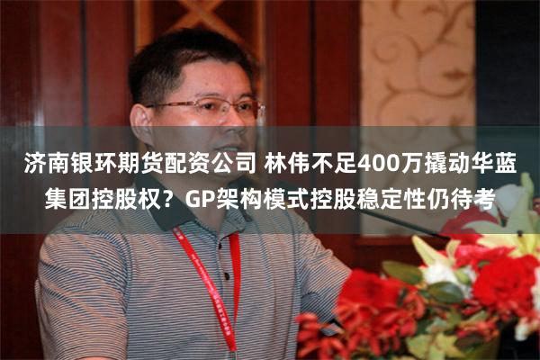济南银环期货配资公司 林伟不足400万撬动华蓝集团控股权？GP架构模式控股稳定性仍待考
