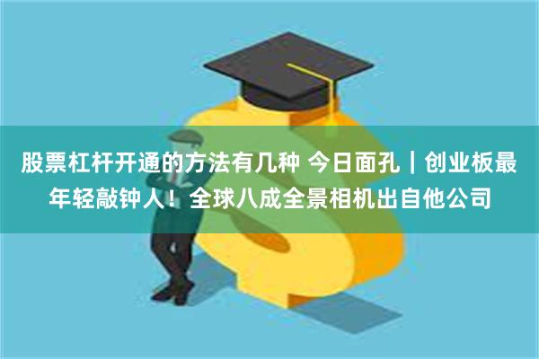 股票杠杆开通的方法有几种 今日面孔｜创业板最年轻敲钟人！全球八成全景相机出自他公司