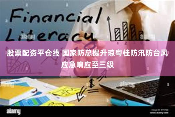 股票配资平仓线 国家防总提升琼粤桂防汛防台风应急响应至三级