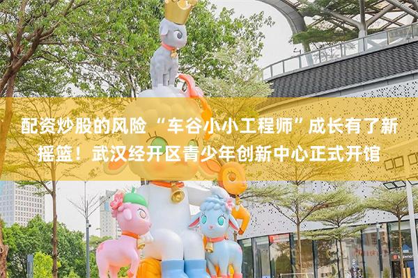 配资炒股的风险 “车谷小小工程师”成长有了新摇篮！武汉经开区青少年创新中心正式开馆