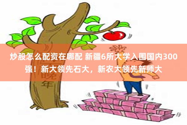 炒股怎么配资在哪配 新疆6所大学入围国内300强！新大领先石大，新农大领先新师大