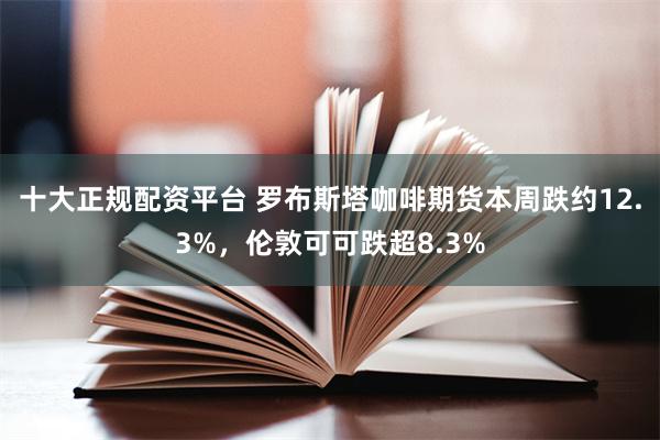 十大正规配资平台 罗布斯塔咖啡期货本周跌约12.3%，伦敦可可跌超8.3%