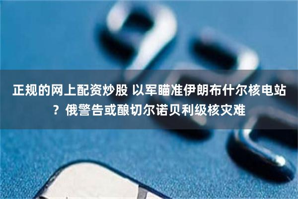 正规的网上配资炒股 以军瞄准伊朗布什尔核电站？俄警告或酿切尔诺贝利级核灾难