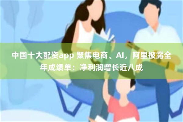 中国十大配资app 聚焦电商、AI，阿里披露全年成绩单：净利润增长近八成