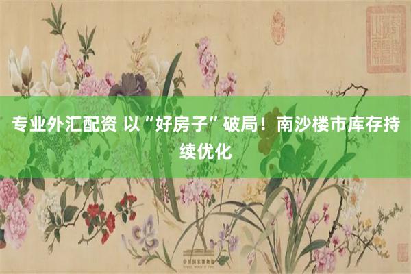 专业外汇配资 以“好房子”破局！南沙楼市库存持续优化
