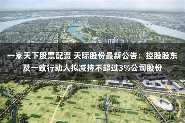 一家天下股票配资 天际股份最新公告：控股股东及一致行动人拟减持不超过3%公司股份
