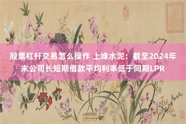 股票杠杆交易怎么操作 上峰水泥：截至2024年末公司长短期借款平均利率低于同期LPR