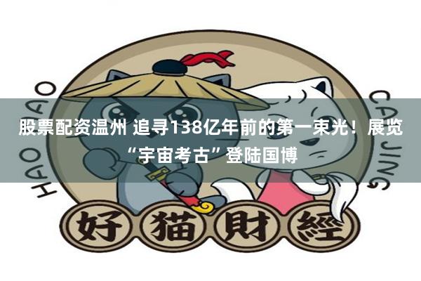 股票配资温州 追寻138亿年前的第一束光！展览“宇宙考古”登陆国博
