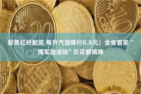 股票杠杆配资 每升汽油降价0.8元！全省首家“拥军加油站”在花都揭牌