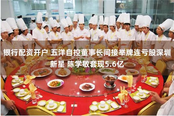 银行配资开户 五洋自控董事长间接举牌连亏股深圳新星 陈学敏套现5.6亿