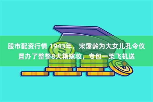 股市配资行情 1943年，宋霭龄为大女儿孔令仪置办了整整8大箱嫁妆，专包一架飞机送