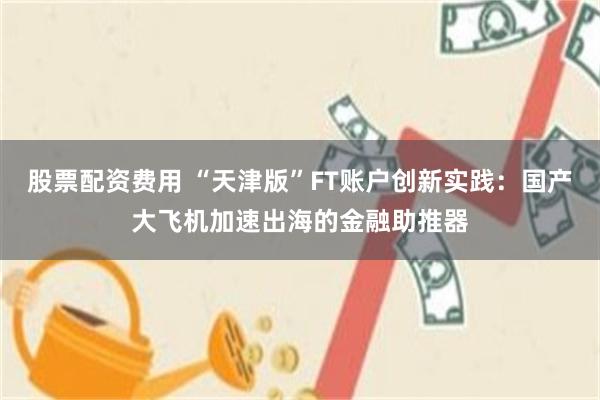 股票配资费用 “天津版”FT账户创新实践：国产大飞机加速出海的金融助推器