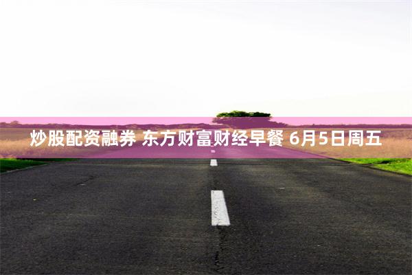 炒股配资融券 东方财富财经早餐 6月5日周五