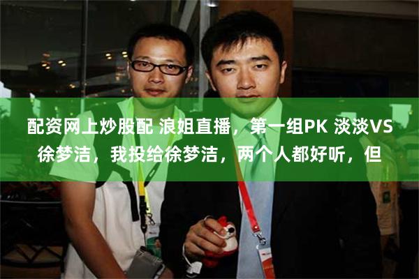 配资网上炒股配 浪姐直播，第一组PK 淡淡VS徐梦洁，我投给徐梦洁，两个人都好听，但