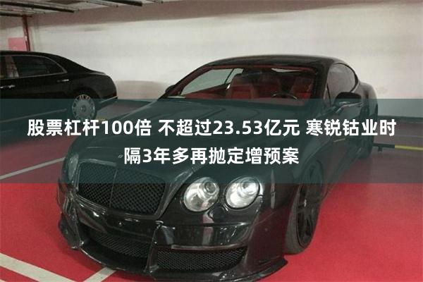 股票杠杆100倍 不超过23.53亿元 寒锐钴业时隔3年多再抛定增预案