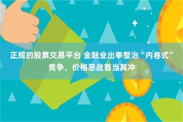 正规的股票交易平台 金融业出拳整治“内卷式”竞争，价格恶战首当其冲